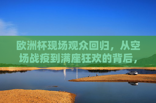 欧洲杯现场观众回归，从空场战疫到满座狂欢的背后，欧洲杯现场回归，从空场战疫到满座狂欢的背后