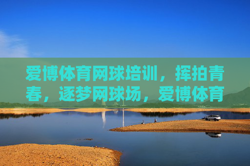 爱博体育网球培训,挥拍青春,逐梦网球场,爱博体育网球培训,挥拍青春,逐梦网球场 爱博体育网球培训,挥拍青春,逐梦网球场,爱博体育网球培训,挥拍青春,逐梦网球场