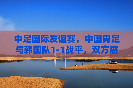 中足国际友谊赛,中国男足与韩国队1-1战平,双方展现攻防韧性,中韩国际友谊赛,中国男足1-1战平韩国队,双方攻防韧性显现 中足国际友谊赛,中国男足与韩国队1-1战平,双方展现攻防韧性,中韩国际友谊赛,中国男足1-1战平韩国队,双方攻防韧性显现