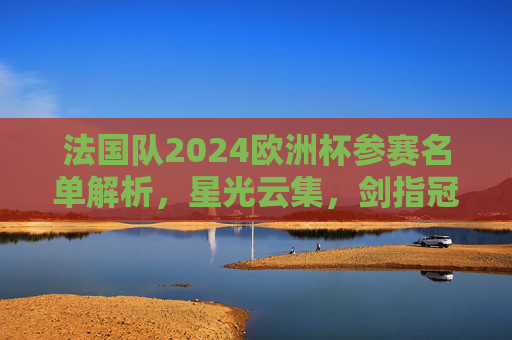 法国队2024欧洲杯参赛名单解析,星光云集,剑指冠军?法国队2024欧洲杯参赛名单解析,星光云集剑指冠军? 法国队2024欧洲杯参赛名单解析,星光云集,剑指冠军?法国队2024欧洲杯参赛名单解析,星光云集剑指冠军?