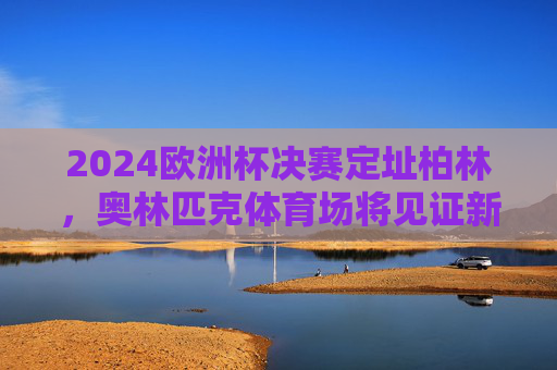 2024欧洲杯决赛定址柏林，奥林匹克体育场将见证新王加冕，柏林奥林匹克体育场将见证2024欧洲杯新王加冕