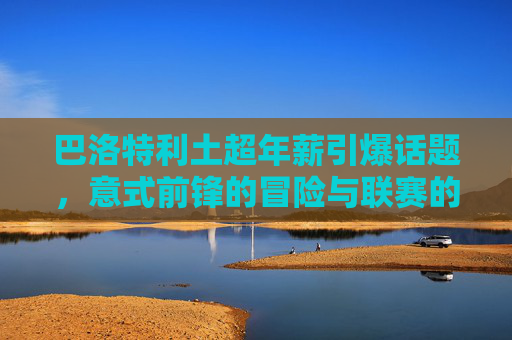 巴洛特利土超年薪引爆话题,意式前锋的冒险与联赛的野心,巴洛特利土超高薪,意式前锋冒险与联赛野心 巴洛特利土超年薪引爆话题,意式前锋的冒险与联赛的野心,巴洛特利土超高薪,意式前锋冒险与联赛野心
