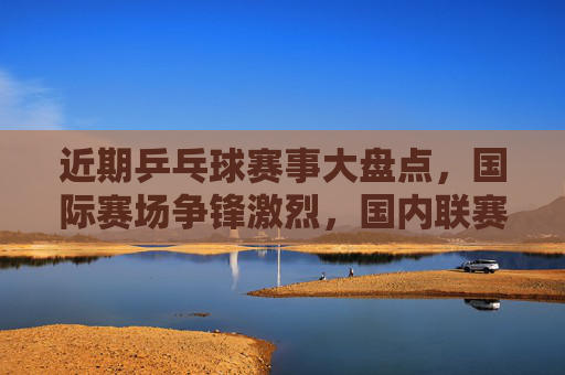 近期乒乓球赛事大盘点,国际赛场争锋激烈,国内联赛战火重燃,乒乓赛事大盘点,国际争锋激烈,国内联赛战火重燃 近期乒乓球赛事大盘点,国际赛场争锋激烈,国内联赛战火重燃,乒乓赛事大盘点,国际争锋激烈,国内联赛战火重燃