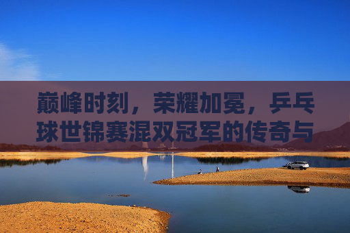 巅峰时刻,荣耀加冕,乒乓球世锦赛混双冠军的传奇与传承 巅峰时刻,荣耀加冕,乒乓球世锦赛混双冠军的传奇与传承
