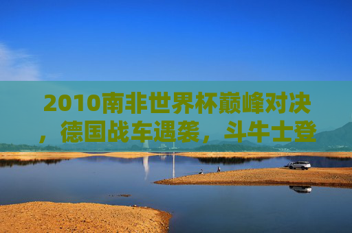 2010南非世界杯巅峰对决,德国战车遇袭,斗牛士登顶欧洲王者的序曲 2010南非世界杯巅峰对决,德国战车遇袭,斗牛士登顶欧洲王者的序曲