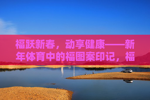 福跃新春,动享健康——新年体育中的福图案印记,福跃新春,体育印福 福跃新春,动享健康——新年体育中的福图案印记,福跃新春,体育印福