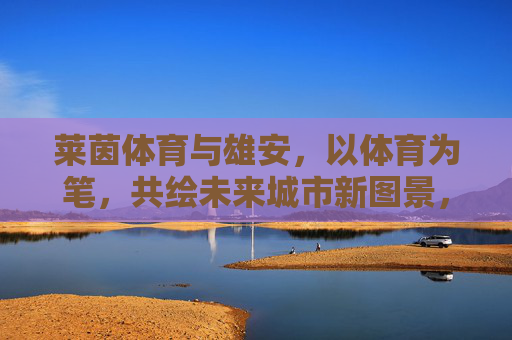 莱茵体育与雄安,以体育为笔,共绘未来城市新图景,莱茵体育与雄安,以体育之笔共绘未来城市新图景 莱茵体育与雄安,以体育为笔,共绘未来城市新图景,莱茵体育与雄安,以体育之笔共绘未来城市新图景