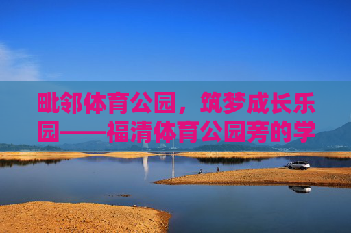 毗邻体育公园,筑梦成长乐园——福清体育公园旁的学校纪实,毗邻体育公园,福清学校筑梦成长乐园 毗邻体育公园,筑梦成长乐园——福清体育公园旁的学校纪实,毗邻体育公园,福清学校筑梦成长乐园