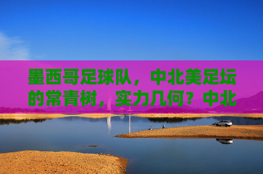 墨西哥足球队,中北美足坛的常青树,实力几何?中北美足坛常青树墨西哥队实力几何? 墨西哥足球队,中北美足坛的常青树,实力几何?中北美足坛常青树墨西哥队实力几何?