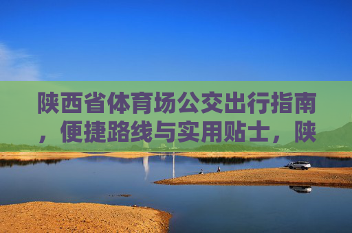 陕西省体育场公交出行指南,便捷路线与实用贴士,陕西省体育场公交出行指南,便捷路线与实用贴士 陕西省体育场公交出行指南,便捷路线与实用贴士,陕西省体育场公交出行指南,便捷路线与实用贴士