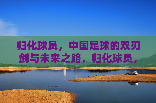 归化球员,中国足球的双刃剑与未来之路,归化球员,中国足球的双刃剑与未来之路 归化球员,中国足球的双刃剑与未来之路,归化球员,中国足球的双刃剑与未来之路