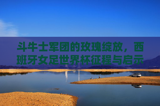 斗牛士军团的玫瑰绽放,西班牙女足世界杯征程与启示,斗牛士玫瑰绽放,西班牙女足世界杯征程启示 斗牛士军团的玫瑰绽放,西班牙女足世界杯征程与启示,斗牛士玫瑰绽放,西班牙女足世界杯征程启示