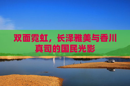 双面霓虹,长泽雅美与香川真司的国民光影 双面霓虹,长泽雅美与香川真司的国民光影
