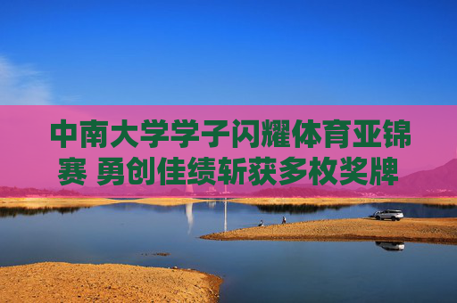 中南大学学子闪耀体育亚锦赛 勇创佳绩斩获多枚奖牌，中南大学学子闪耀亚锦赛 勇创佳绩斩获多枚奖牌