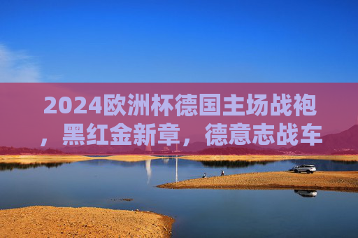 2024欧洲杯德国主场战袍,黑红金新章,德意志战车的荣耀战甲,2024欧洲杯德国主场战袍,德意志战车的荣耀战甲 2024欧洲杯德国主场战袍,黑红金新章,德意志战车的荣耀战甲,2024欧洲杯德国主场战袍,德意志战车的荣耀战甲