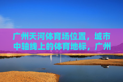 广州天河体育场位置,城市中轴线上的体育地标,广州天河体育场,城市中轴线上的体育地标 广州天河体育场位置,城市中轴线上的体育地标,广州天河体育场,城市中轴线上的体育地标