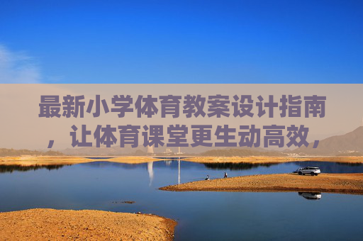 最新小学体育教案设计指南,让体育课堂更生动高效,最新小学体育教案设计指南,打造生动高效课堂 最新小学体育教案设计指南,让体育课堂更生动高效,最新小学体育教案设计指南,打造生动高效课堂