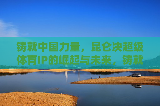 铸就中国力量,昆仑决超级体育IP的崛起与未来,铸就中国力量,昆仑决超级体育IP的崛起与未来 铸就中国力量,昆仑决超级体育IP的崛起与未来,铸就中国力量,昆仑决超级体育IP的崛起与未来