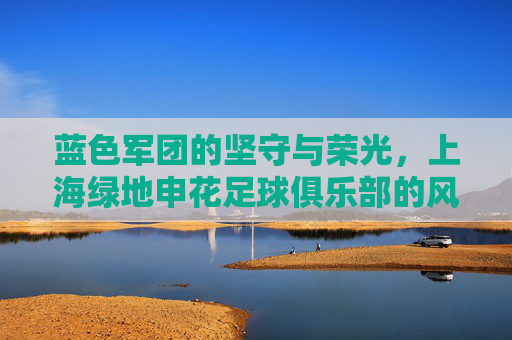 蓝色军团的坚守与荣光,上海绿地申花足球俱乐部的风雨征程 蓝色军团的坚守与荣光,上海绿地申花足球俱乐部的风雨征程