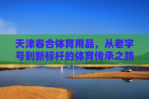 天津春合体育用品，从老字号到新标杆的体育传承之路，天津春合，从老字号到新标杆的体育传承之路