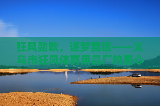 狂风劲吹,逐梦赛场——义乌市狂风体育用品厂的匠心与创新之路 狂风劲吹,逐梦赛场——义乌市狂风体育用品厂的匠心与创新之路
