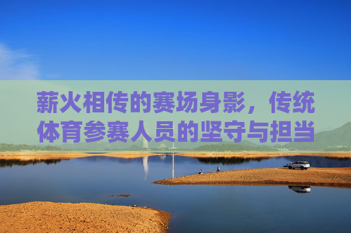 薪火相传的赛场身影，传统体育参赛人员的坚守与担当，薪火相传，传统体育赛场的坚守与担当