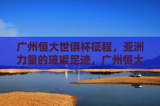 广州恒大世俱杯征程,亚洲力量的璀璨足迹,广州恒大世俱杯,亚洲力量璀璨足迹 广州恒大世俱杯征程,亚洲力量的璀璨足迹,广州恒大世俱杯,亚洲力量璀璨足迹