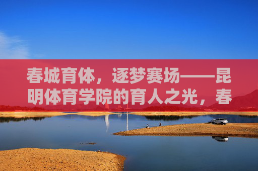 春城育体,逐梦赛场——昆明体育学院的育人之光,春城育体,育人之光 春城育体,逐梦赛场——昆明体育学院的育人之光,春城育体,育人之光