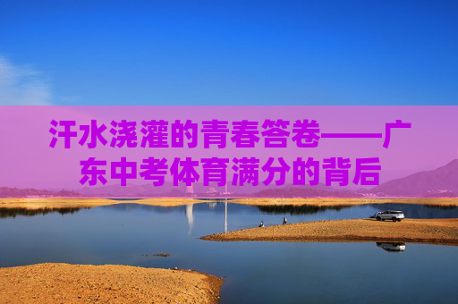 汗水浇灌的青春答卷——广东中考体育满分的背后 汗水浇灌的青春答卷——广东中考体育满分的背后