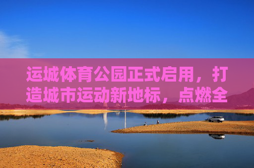 运城体育公园正式启用，打造城市运动新地标，点燃全民健身热情，运城体育公园正式启用，城市运动新地标点燃全民健身热情