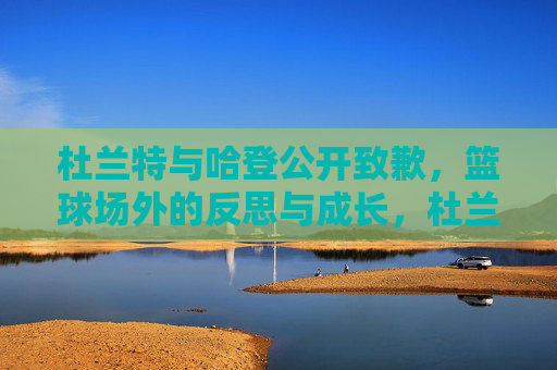 杜兰特与哈登公开致歉,篮球场外的反思与成长,杜兰特哈登公开致歉,篮球场外的反思与成长 杜兰特与哈登公开致歉,篮球场外的反思与成长,杜兰特哈登公开致歉,篮球场外的反思与成长