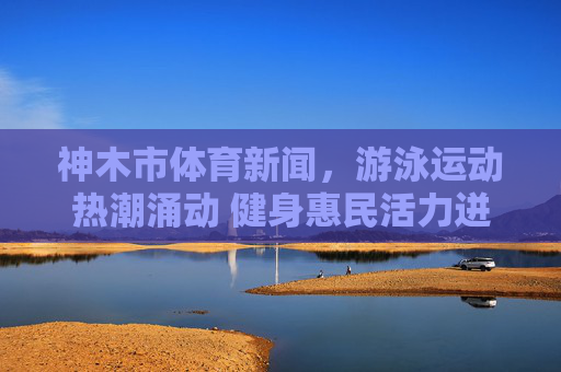 神木市体育新闻,游泳运动热潮涌动 健身惠民活力迸发 神木市体育新闻,游泳运动热潮涌动 健身惠民活力迸发