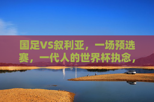 国足VS叙利亚，一场预选赛，一代人的世界杯执念，国足VS叙利亚，预选赛上的世界杯执念之战