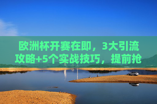 欧洲杯开赛在即，3大引流攻略+5个实战技巧，提前抢占流量高地！欧洲杯开赛在即，3大引流攻略+5个实战技巧，提前抢占流量高地！