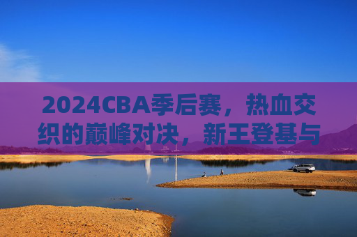 2024CBA季后赛，热血交织的巅峰对决，新王登基与传承不息，2024CBA季后赛，巅峰对决，新王登基传承不息