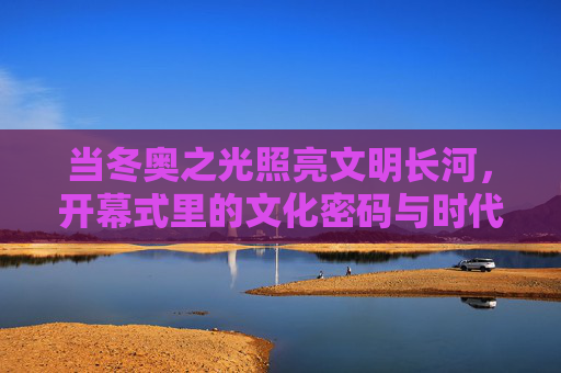当冬奥之光照亮文明长河,开幕式里的文化密码与时代回响,冬奥之光,文明长河的文化密码与时代回响 当冬奥之光照亮文明长河,开幕式里的文化密码与时代回响,冬奥之光,文明长河的文化密码与时代回响
