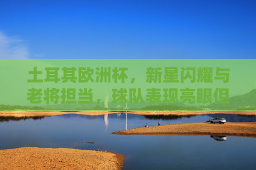 土耳其欧洲杯,新星闪耀与老将担当,球队表现亮眼但仍有提升空间,土耳其欧洲杯,新老闪耀亮眼,提升空间犹存 土耳其欧洲杯,新星闪耀与老将担当,球队表现亮眼但仍有提升空间,土耳其欧洲杯,新老闪耀亮眼,提升空间犹存