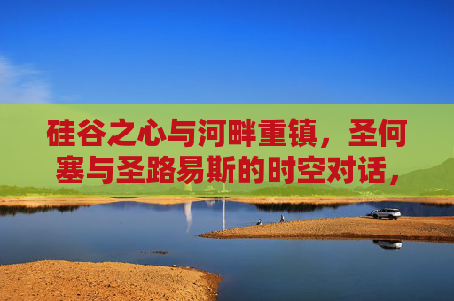 硅谷之心与河畔重镇,圣何塞与圣路易斯的时空对话,硅谷之心与河畔重镇,圣何塞、圣路易斯的时空对话 硅谷之心与河畔重镇,圣何塞与圣路易斯的时空对话,硅谷之心与河畔重镇,圣何塞、圣路易斯的时空对话