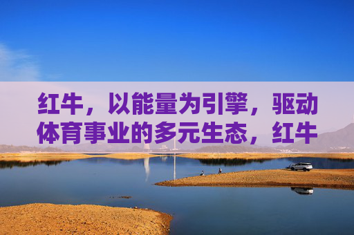 红牛,以能量为引擎,驱动体育事业的多元生态,红牛,能量引擎驱动体育多元生态 红牛,以能量为引擎,驱动体育事业的多元生态,红牛,能量引擎驱动体育多元生态