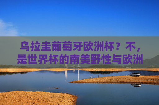 乌拉圭葡萄牙欧洲杯？不，是世界杯的南美野性与欧洲铁血巅峰对决，乌拉圭vs葡萄牙，世界杯南美野性与欧洲铁血巅峰对决