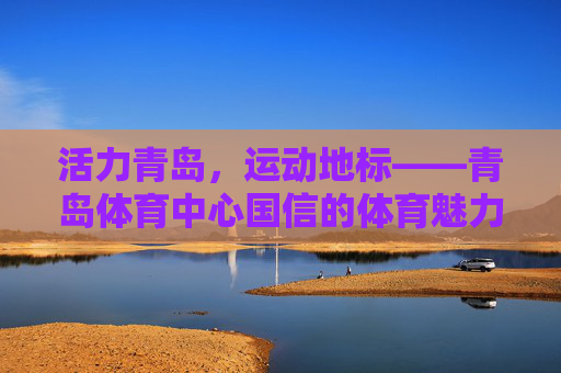 活力青岛,运动地标——青岛体育中心国信的体育魅力与城市担当,活力青岛运动地标,青岛体育中心国信的体育魅力与城市担当 活力青岛,运动地标——青岛体育中心国信的体育魅力与城市担当,活力青岛运动地标,青岛体育中心国信的体育魅力与城市担当
