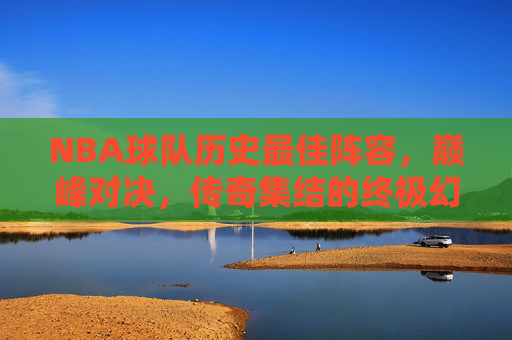 NBA球队历史最佳阵容，巅峰对决，传奇集结的终极幻想，NBA历史最佳阵容巅峰对决，终极幻想