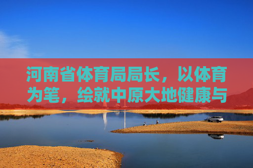 河南省体育局局长,以体育为笔,绘就中原大地健康与活力新画卷,河南省体育局长以体育为笔绘中原健康活力新画卷 河南省体育局局长,以体育为笔,绘就中原大地健康与活力新画卷,河南省体育局长以体育为笔绘中原健康活力新画卷