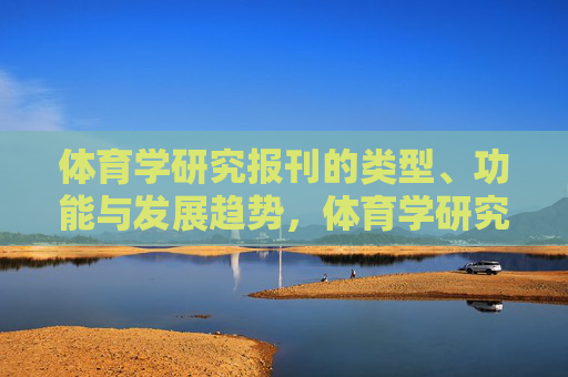 体育学研究报刊的类型、功能与发展趋势,体育学研究报刊的类型、功能与发展趋势 体育学研究报刊的类型、功能与发展趋势,体育学研究报刊的类型、功能与发展趋势