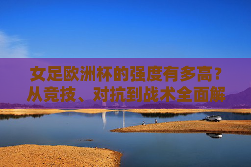 女足欧洲杯的强度有多高?从竞技、对抗到战术全面解析,女足欧洲杯强度解析,竞技、对抗、战术全维度 女足欧洲杯的强度有多高?从竞技、对抗到战术全面解析,女足欧洲杯强度解析,竞技、对抗、战术全维度