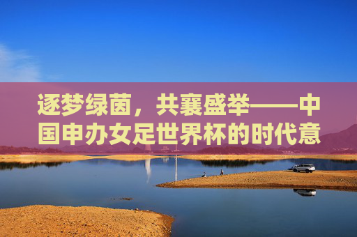 逐梦绿茵,共襄盛举——中国申办女足世界杯的时代意义,逐梦绿茵,共襄盛举——中国申办女足世界杯的时代意义 逐梦绿茵,共襄盛举——中国申办女足世界杯的时代意义,逐梦绿茵,共襄盛举——中国申办女足世界杯的时代意义