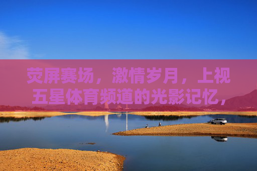 荧屏赛场,激情岁月,上视五星体育频道的光影记忆,荧屏赛场,激情岁月,上视五星体育频道光影记忆 荧屏赛场,激情岁月,上视五星体育频道的光影记忆,荧屏赛场,激情岁月,上视五星体育频道光影记忆