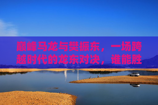 巅峰马龙与樊振东,一场跨越时代的龙东对决,谁能胜出?巅峰龙东对决,跨越时代,谁能胜出? 巅峰马龙与樊振东,一场跨越时代的龙东对决,谁能胜出?巅峰龙东对决,跨越时代,谁能胜出?