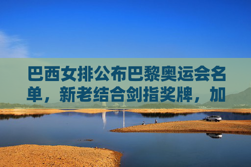 巴西女排公布巴黎奥运会名单，新老结合剑指奖牌，加比领衔冲击荣耀，巴西女排巴黎奥运名单，加比领衔新老结合剑指奖牌