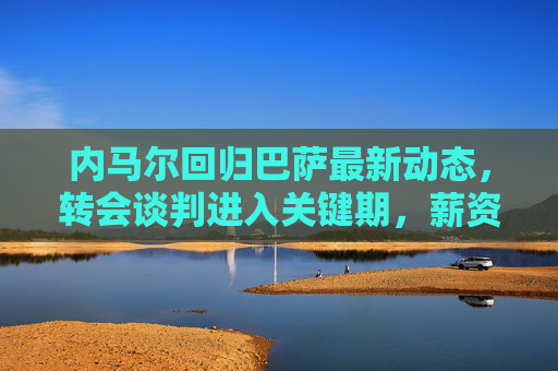 内马尔回归巴萨最新动态，转会谈判进入关键期，薪资结构成焦点，内马尔回归巴萨，转会谈判关键期，薪资结构成焦点